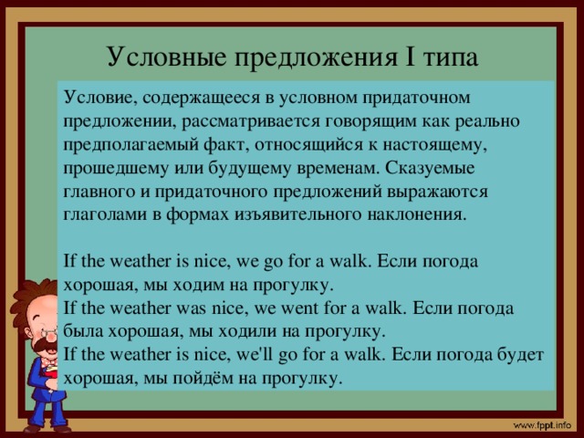 Условные предложения I типа Условие, содержащееся в условном придаточном предложении, рассматривается говорящим как реально предполагаемый факт, относящийся к настоящему, прошедшему или будущему временам. Сказуемые главного и придаточного предложений выражаются глаголами в формах изъявительного наклонения. If the weather is nice, we go for a walk. Если погода хорошая, мы ходим на прогулку. If the weather was nice, we went for a walk. Если погода была хорошая, мы ходили на прогулку. If the weather is nice, we'll go for a walk. Если погода будет хорошая, мы пойдём на прогулку.