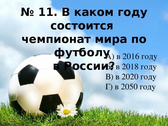 № 11. В каком году состоится чемпионат мира по футболу в России? А) в 2016 году Б) в 2018 году В) в 2020 году Г) в 2050 году 