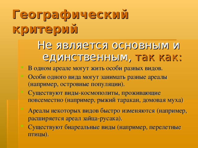 Географический критерий Не является основным и единственным,  так как: В одном ареале могут жить особи разных видов. Особи одного вида могут занимать разные ареалы (например, островные популяции). Существуют виды-космополиты, проживающие повсеместно (например, рыжий таракан, домовая муха) Ареалы некоторых видов быстро изменяются (например,  расширяется ареал зайца-русака). Существуют биареальные виды (например, перелетные птицы).  