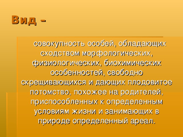 Вид –  совокупность особей, обладающих сходством морфологических, физиологических, биохимических особенностей, свободно скрещивающихся и дающих плодовитое потомство, похожее на родителей, приспособленных к определенным условиям жизни и занимающих в природе определенный ареал. 
