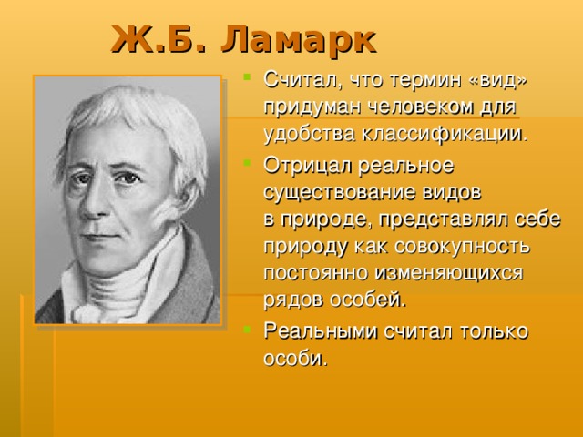 Ж.Б. Ламарк Считал, что термин «вид» придуман человеком для удобства классификации. Отрицал реальное существование видов в природе, представлял себе природу как совокупность постоянно изменяющихся рядов особей. Реальными считал только особи.  