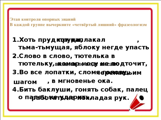 Этап контроля опорных знаний  В каждой группе вычеркните «четвёртый лишний» фразеологизм кот наплакал 1.Хоть пруд пруди, , тьма-тьмущая, яблоку негде упасть 2.Слово в слово, тютелька в тютельку , комар носу не подточит, 3.Во все лопатки, сломя голову,  , в мгновенье ока. 4.Бить баклуши, гонять собак, палец о палец не ударить, вилами по воде писано черепашьим шагом работать не покладая рук.