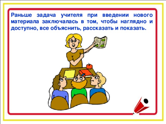 Раньше задача учителя при введении нового материала заключалась в том, чтобы наглядно и доступно, все объяснить, рассказать и показать.