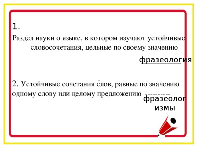 1. Раздел науки о языке, в котором изучают устойчивые словосочетания, цельные по своему значению 2. Устойчивые сочетания слов, равные по значению одному слову или целому предложению ---------- фразеология фразеологизмы
