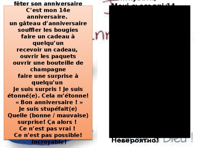 fêter son anniversaire Святкувати, C’est mon 14e anniversaire. Мені сьогодні 14 років un gâteau d’anniversaire Святковий пиріг souffler les bougies Задувати свічки faire un cadeau à quelqu’un Зробити подарунок Отримувати подарунки recevoir un cadeau, ouvrir les paquets Відкривати пляшку шампанського Робити сюрпризи ouvrir une bouteille de champagne З днем народження! faire une surprise à quelqu’un  Я здивований! Je suis surpris ! Je suis étonné(e). Cela m’étonne! Який приємний сюрприз!  « Bon anniversaire ! » Не можу повірити!  Je suis stupéfait(e) Quelle (bonne / mauvaise) surprise! Ça alors !  Не може бути! Невероятно! Ce n’est pas vrai ! Ce n’est pas possible!  Incroyable! 