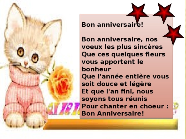    Bon anniversaire!   Bon anniversaire, nos voeux les plus sincères  Que ces quelques fleurs vous apportent le bonheur  Que l'année entière vous soit douce et légère  Et que l'an fini, nous soyons tous réunis  Pour chanter en choeur : Bon Anniversaire! 