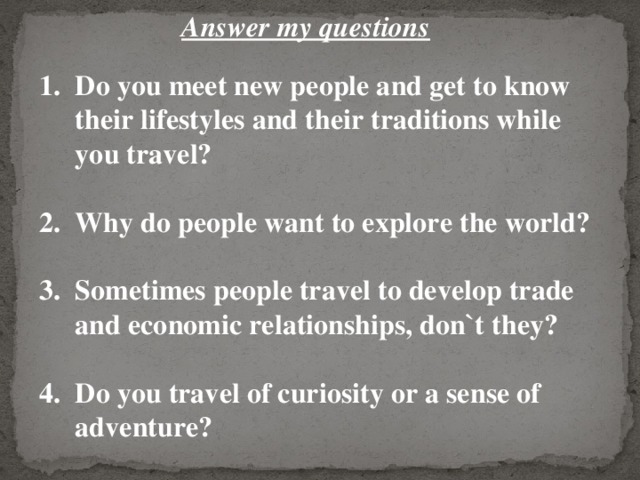 Answer my questions Do you meet new people and get to know their lifestyles and their traditions while you travel?  Why do people want to explore the world?  Sometimes people travel to develop trade and economic relationships, don`t they?  Do you travel of curiosity or a sense of adventure? 