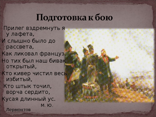  Прилег вздремнуть я у лафета, И слышно было до рассвета, Как ликовал француз. Но тих был наш бивак открытый, Кто кивер чистил весь избитый,  Кто штык точил, ворча сердито, Кусая длинный ус.  М. Ю. Лермонтов 