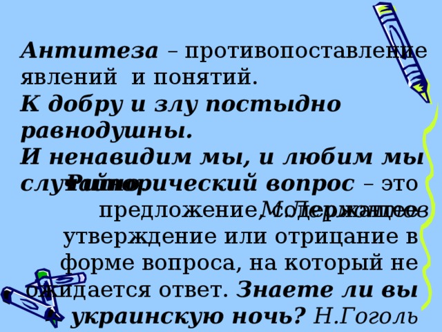 Антитеза – противопоставление явлений и понятий. К добру и злу постыдно равнодушны. И ненавидим мы, и любим мы случайно . М.Лермонтов Риторический вопрос – это предложение, содержащее утверждение или отрицание в форме вопроса, на который не ожидается ответ. Знаете ли вы украинскую ночь? Н.Гоголь 