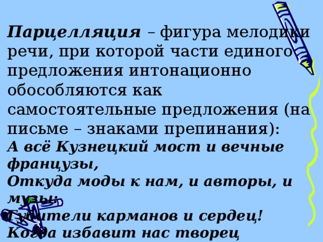  Парцелляция – фигура мелодики речи, при которой части единого предложения интонационно обособляются как самостоятельные предложения (на письме – знаками препинания): А всё Кузнецкий мост и вечные французы, Откуда моды к нам, и авторы, и музы: Губители карманов и сердец! Когда избавит нас творец От шляпок их! чепцов! и шпилек! и булавок!.. А.Грибоедов 