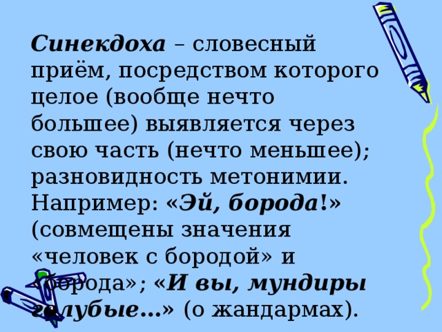 Синекдоха  – словесный приём, посредством которого целое (вообще нечто большее) выявляется через свою часть (нечто меньшее) ; разновидность метонимии. Например: « Эй, борода !» (совмещены значения «человек с бородой» и «борода» ;  « И вы, мундиры голубые …» (о жандармах). 