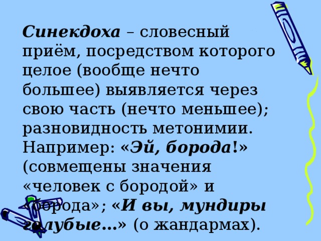 Синекдоха  – словесный приём, посредством которого целое (вообще нечто большее) выявляется через свою часть (нечто меньшее) ; разновидность метонимии. Например: « Эй, борода !» (совмещены значения «человек с бородой» и «борода» ;  « И вы, мундиры голубые …» (о жандармах). 