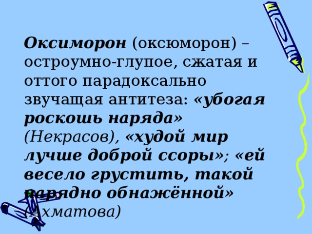 Оксиморон (оксюморон) – остроумно-глупое, сжатая и оттого парадоксально звучащая антитеза: «убогая роскошь наряда» (Некрасов), «худой мир лучше доброй ссоры» ;  «ей весело грустить, такой нарядно обнажённой» (Ахматова) 