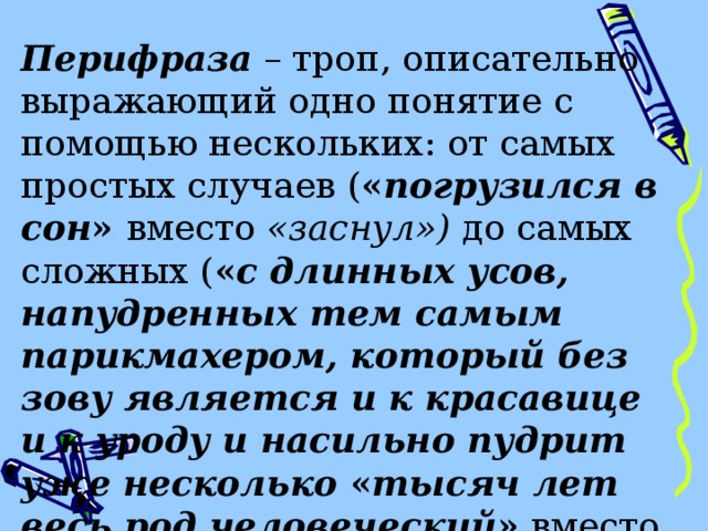 Перифраза – троп, описательно выражающий одно понятие с помощью нескольких: от самых простых случаев ( « погрузился в сон » вместо «заснул») до самых сложных ( « с длинных усов, напудренных тем самым парикмахером, который без зову является и к красавице и к уроду и насильно пудрит уже несколько « тысяч лет весь род человеческий » вместо «с седых усов» - Н. В. Гоголь). 