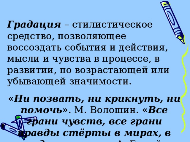  Градация – стилистическое средство, позволяющее воссоздать события и действия, мысли и чувства в процессе, в развитии, по возрастающей или убывающей значимости. « Ни позвать, ни крикнуть, ни помочь » . М. Волошин. « Все грани чувств, все грани правды стёрты в мирах, в годах, в часах ». А. Белый 