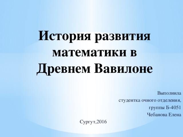 История развития математики в Древнем Вавилоне Выполнила студентка очного отделения, группы Б-4051 Чебанова Елена Сургут,2016 