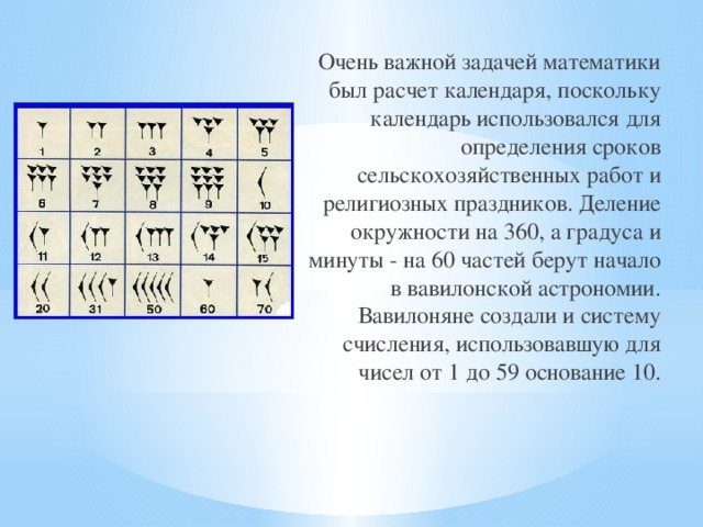 Очень важной задачей математики был расчет календаря, поскольку календарь использовался для определения сроков сельскохозяйственных работ и религиозных праздников. Деление окружности на 360, а градуса и минуты - на 60 частей берут начало в вавилонской астрономии. Вавилоняне создали и систему счисления, использовавшую для чисел от 1 до 59 основание 10. 