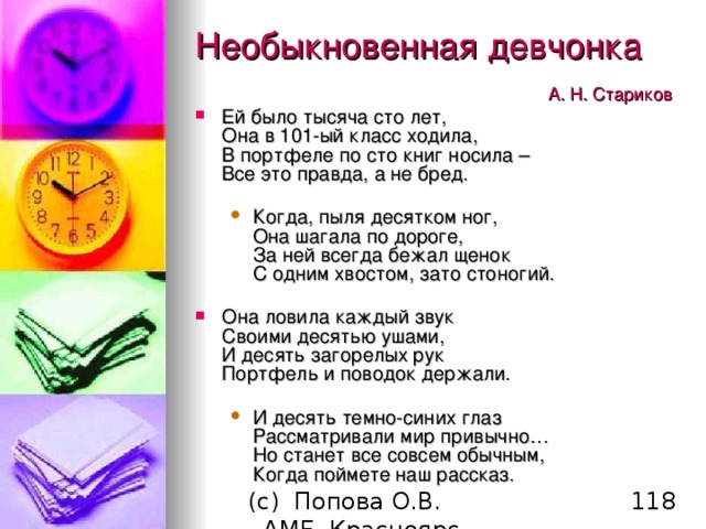 Необыкновенная девчонка       А. Н. Стариков  Ей было тысяча сто лет,  Она в 101-ый класс ходила,  В портфеле по сто книг носила –  Все это правда, а не бред. Когда, пыля десятком ног,  Она шагала по дороге,  За ней всегда бежал щенок  С одним хвостом, зато стоногий. Когда, пыля десятком ног,  Она шагала по дороге,  За ней всегда бежал щенок  С одним хвостом, зато стоногий. Она ловила каждый звук  Своими десятью ушами,  И десять загорелых рук  Портфель и поводок держали. И десять темно-синих глаз  Рассматривали мир привычно…  Но станет все совсем обычным,  Когда поймете наш рассказ.   И десять темно-синих глаз  Рассматривали мир привычно…  Но станет все совсем обычным,  Когда поймете наш рассказ.   
