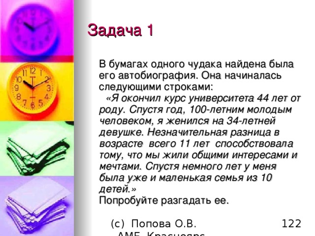 Задача 1  В бумагах одного чудака найдена была его автобиография. Она начиналась следующими строками:    «Я окончил курс университета 44 лет от роду. Спустя год, 100-летним молодым человеком, я женился на 34-летней девушке. Незначительная разница в возрасте  всего 11 лет  способствовала тому, что мы жили общими интересами и мечтами. Спустя немного лет у меня была уже и маленькая семья из 10 детей.»  Попробуйте разгадать ее. 