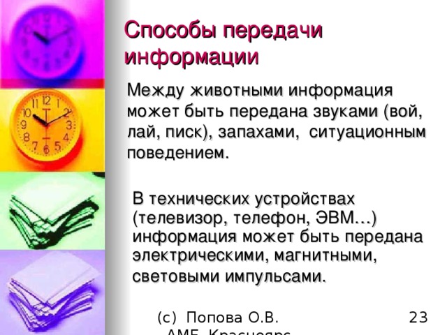 Способы передачи информации Между животными информация может быть передана звуками (вой, лай, писк), запахами, ситуационным поведением. В технических устройствах (телевизор, телефон, ЭВМ…) информация может быть передана электрическими, магнитными, световыми импульсами.   