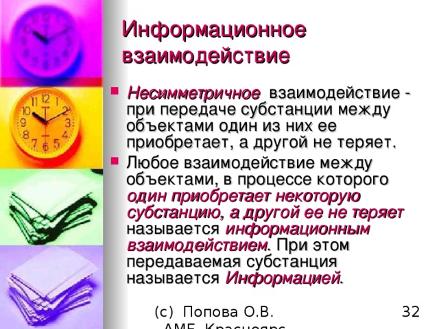 Информационное взаимодействие Несимметричное взаимодействие - при передаче субстанции между объектами один из них ее приобретает, а другой не теряет. Любое взаимодействие между объектами, в процессе которого один приобретает некоторую субстанцию, а другой ее не теряет называется информационным взаимодействием . При этом передаваемая субстанция называется Информацией . 