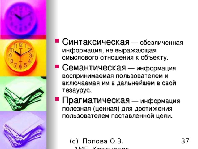 Синтаксическая — обезличенная информация, не выражающая смыслового отношения к объекту. Семантическая — информация воспринимаемая пользователем и включаемая им в дальнейшем в свой тезаурус. Прагматическая — информация полезная (ценная) для достижения пользователем поставленной цели.  