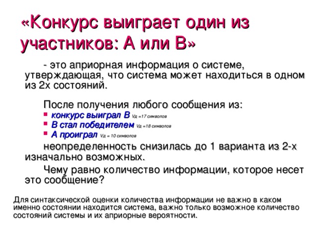 «Конкурс выиграет один из участников :  A или B » - это априорная информация о системе, утверждающая, что система может находиться в одном из 2х состояний. После получения любого сообщения из:  конкурс выиграл B  V д =17 символов  B стал победителем  V д =18 символов  A проиграл  V д = 10 символов неопределенность снизилась до 1 варианта из 2-х изначально возможных. Чему равно количество информации, которое несет это сообщение ? Для синтаксической оценки количества информации не важно в каком именно состоянии находится система, важно только возможное количество состояний системы и их априорные вероятности. 