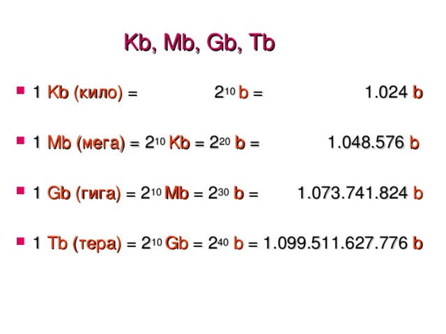 Kb, Mb, Gb , Tb 1 Kb ( кило) = 2 10 b = 1.024 b 1 Mb (мега) = 2 10 Kb = 2 20  b = 1 . 048 . 576 b 1 Gb  (гига)  = 2 10 Mb = 2 30  b = 1 . 073 . 741 . 824 b 1 Tb (тера) =  2 10 Gb =  2 40 b = 1 . 099 . 511 . 627 . 776 b 