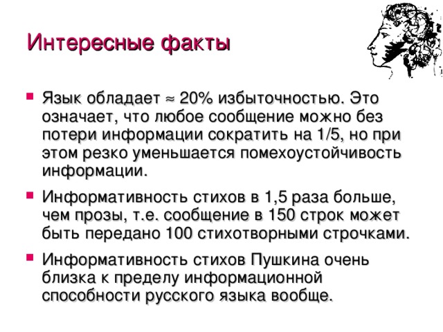 Интересные факты Язык обладает  20% избыточностью. Это означает, что любое сообщение можно без потери информации сократить на 1/5, но при этом резко уменьшается помехоустойчивость информации. Информативность стихов в 1,5 раза больше, чем прозы, т.е. сообщение в 150 строк может быть передано 100 стихотворными строчками. Информативность стихов Пушкина очень близка к пределу информационной способности русского языка вообще. 