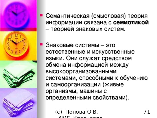 Семантическая (смысловая) теория информации связана с семиотикой – теорией знаковых систем. Знаковые системы – это естественные и искусственные языки. Они служат средством обмена информацией между высокоорганизованными системами , способными к обучению и самоорганизации ( живые организмы, машины с определенными свойствами). 