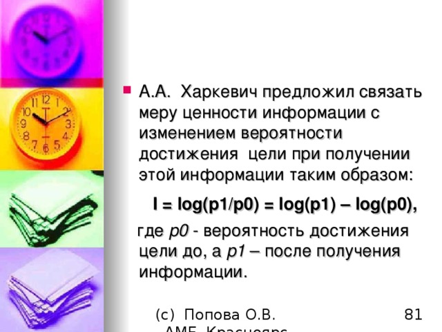 А.А.  Харкевич предложил связать меру ценности информации с изменением вероятности достижения  цели при получении этой информации таким образом:         I = log(p1/p0) = log(p1)  –  log(p0),    где p0 - вероятность достижения цели до, а p1 – после получения информации.  
