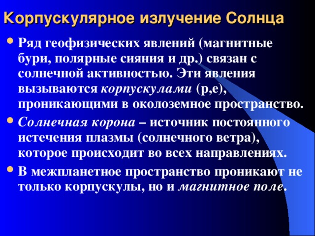 Корпускулярное излучение Солнца Ряд геофизических явлений (магнитные бури, полярные сияния и др.) связан с солнечной активностью. Эти явления вызываются корпускулами (р,е), проникающими в околоземное пространство. Солнечная корона – источник постоянного истечения плазмы (солнечного ветра), которое происходит во всех направлениях. В межпланетное пространство проникают не только корпускулы, но и магнитное поле . 