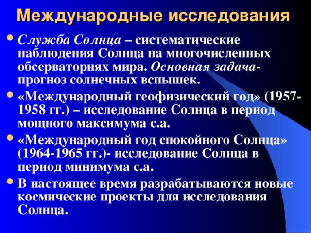 Международные исследования Служба Солнца – систематические наблюдения Солнца на многочисленных обсерваториях мира. Основная задача- прогноз солнечных вспышек. «Международный геофизический год» (1957-1958 гг.) – исследование Солнца в период мощного максимума с.а. «Международный год спокойного Солнца» (1964-1965 гг.)- исследование Солнца в период минимума с.а. В настоящее время разрабатываются новые космические проекты для исследования Солнца. 