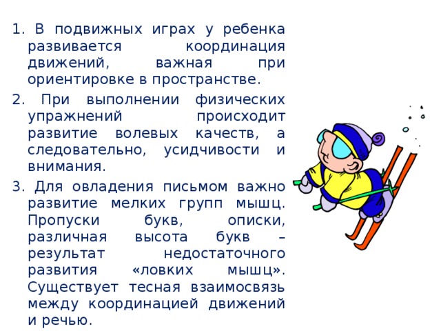 1. В подвижных играх у ребенка развивается координация движений, важная при ориентировке в пространстве. 2. При выполнении физических упражнений происходит развитие волевых качеств, а следовательно, усидчивости и внимания. 3. Для овладения письмом важно развитие мелких групп мышц. Пропуски букв, описки, различная высота букв – результат недостаточного развития «ловких мышц». Существует тесная взаимосвязь между координацией движений и речью. 