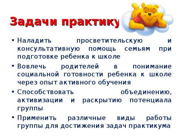 Задачи практикума Наладить просветительскую и консультативную помощь семьям при подготовке ребенка к школе Вовлечь родителей в понимание социальной готовности ребенка к школе через опыт активного обучения Способствовать объединению, активизации и раскрытию потенциала группы Применить различные виды работы группы для достижения задач практикума 