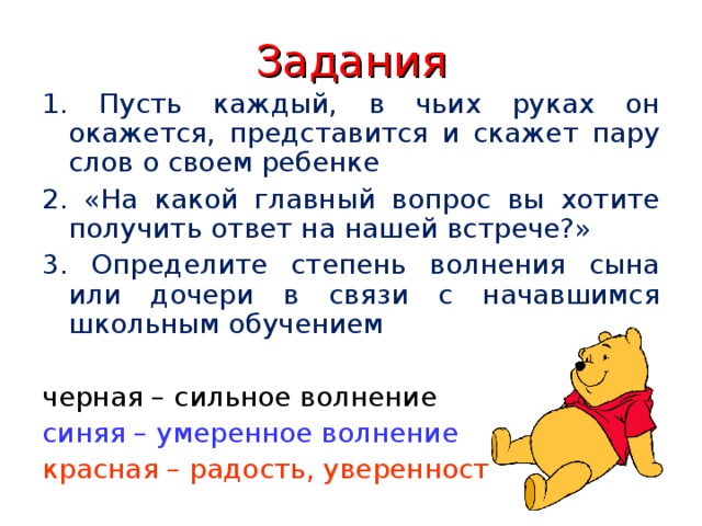 Задания 1. Пусть каждый, в чьих руках он окажется, представится и скажет пару слов о своем ребенке 2. «На какой главный вопрос вы хотите получить ответ на нашей встрече?» 3. Определите степень волнения сына или дочери в связи с начавшимся школьным обучением черная – сильное волнение синяя – умеренное волнение красная – радость, уверенность 