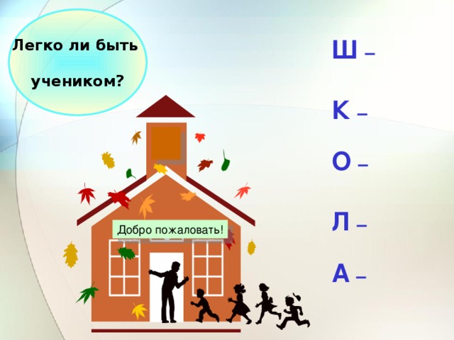 Легко ли быть  учеником? Ш –  К –  О –  Л –  А  –  Добро пожаловать!