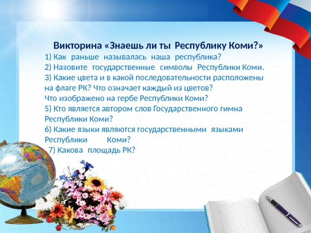  Викторина «Знаешь ли ты Республику Коми?»  1) Как  раньше  называлась  наша  республика? 2) Назовите  государственные  символы  Республики Коми. 3) Какие цвета и в какой последовательности расположены на флаге РК? Что означает каждый из цветов? Что изображено на гербе Республики Коми? 5) Кто является автором слов Государственного гимна Республики Коми? 6) Какие языки являются государственными  языками Республики Коми?  7) Какова  площадь РК?     