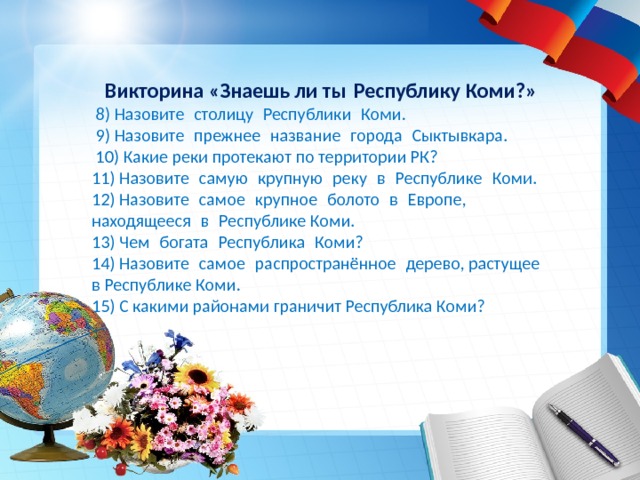  Викторина «Знаешь ли ты Республику Коми?»   8) Назовите  столицу  Республики  Коми.  9) Назовите  прежнее  название  города  Сыктывкара.  10) Какие реки протекают по территории РК? 11) Назовите  самую  крупную  реку  в  Республике  Коми. 12) Назовите  самое  крупное  болото  в  Европе, находящееся  в  Республике Коми. 13) Чем  богата  Республика  Коми? 14) Назовите  самое  распространённое  дерево, растущее  в Республике Коми. 15) С какими районами граничит Республика Коми? 