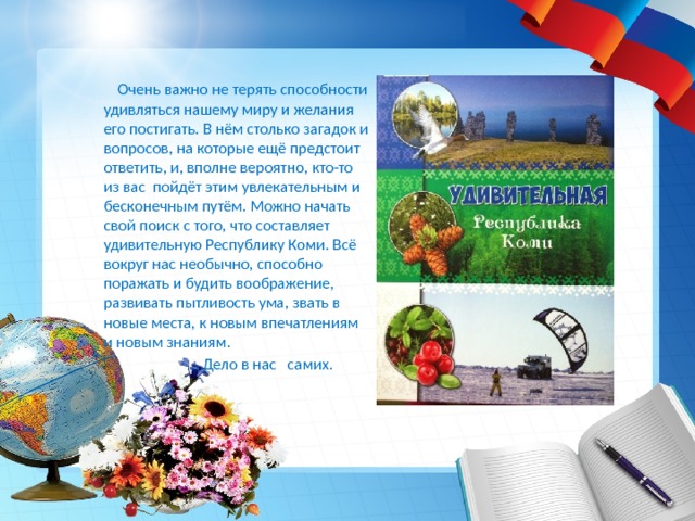  Очень важно не терять способности удивляться нашему миру и желания его постигать. В нём столько загадок и вопросов, на которые ещё предстоит ответить, и, вполне вероятно, кто-то из вас пойдёт этим увлекательным и бесконечным путём. Можно начать свой поиск с того, что составляет удивительную Республику Коми. Всё вокруг нас необычно, способно поражать и будить воображение, развивать пытливость ума, звать в новые места, к новым впечатлениям и новым знаниям.  Дело в нас самих. 
