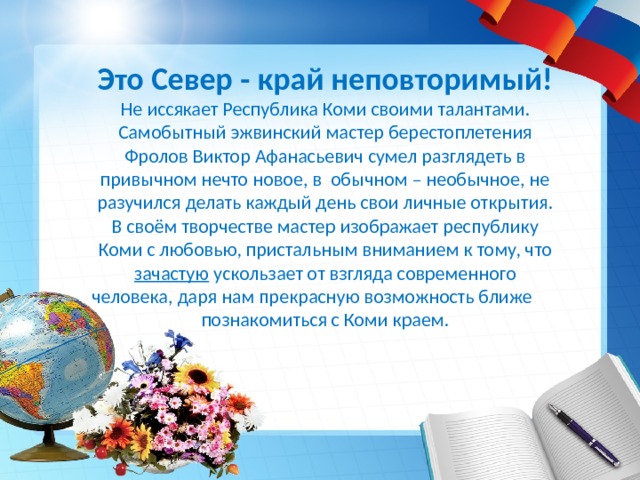 Это Север - край неповторимый! Не иссякает Республика Коми своими талантами. Самобытный эжвинский мастер берестоплетения Фролов Виктор Афанасьевич сумел разглядеть в привычном нечто новое, в обычном – необычное, не разучился делать каждый день свои личные открытия. В своём творчестве мастер изображает республику Коми с любовью, пристальным вниманием к тому, что зачастую ускользает от взгляда современного человека, даря нам прекрасную возможность ближе познакомиться с Коми краем. 