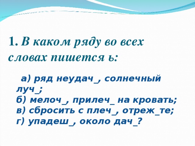 1.  В каком ряду во всех словах пишется ь:    а) ряд неудач_, солнечный луч_;  б) мелоч_, прилеч_ на кровать;  в) сбросить с плеч_, отреж_те;  г) упадеш_, около дач_?  