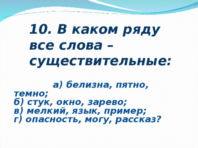                                                                                                                                    10. В каком ряду все слова – существительные:                                                                            а) белизна, пятно, темно;  б) стук, окно, зарево;  в) мелкий, язык, пример;  г) опасность, могу, рассказ?     