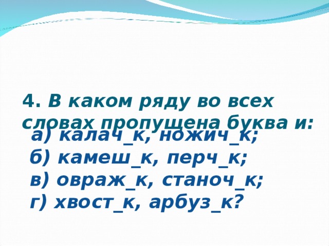   4.  В каком ряду во всех словах пропущена буква и:                                                                                                                                                                                         а) калач_к, ножич_к;  б) камеш_к, перч_к;  в) овраж_к, станоч_к;  г) хвост_к, арбуз_к? 