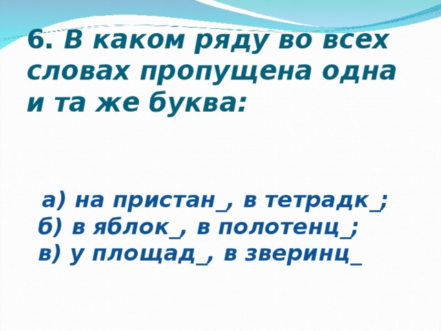 6.  В каком ряду во всех словах пропущена одна и та же буква:  а) на пристан_, в тетрадк_;  б) в яблок_, в полотенц_;  в) у площад_, в зверинц_   