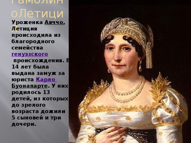 РамолиноЛетиция Уроженка  Аяччо , Летиция происходила из благородного семейства  генуэзского  происхождения. В 14 лет была выдана замуж за юриста  Карло Буонапарте . У них родилось 13 детей, из которых до зрелого возраста дожили 5 сыновей и три дочери. 