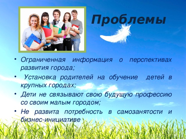 Проблемы Ограниченная информация о перспективах развития города;  Установка родителей на обучение детей в крупных городах; Дети не связывают свою будущую профессию со своим малым городом; Не развита потребность в самозанятости и бизнес-инициативе 