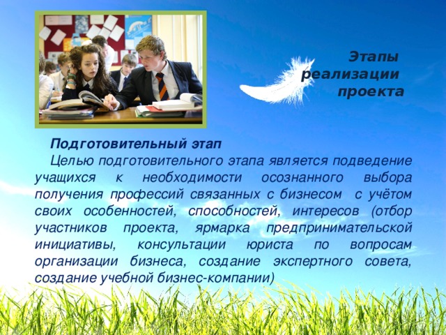 Этапы  реализации  проекта Подготовительный этап Целью подготовительного этапа явля­ется подведение учащихся к необходимости осознанного выбора получения профессий связанных с бизнесом с учётом своих особенностей, способностей, интересов (отбор участников проекта, ярмарка предпринимательской инициативы, консультации юриста по вопросам организации бизнеса, создание экспертного совета, создание учебной бизнес-компании) 