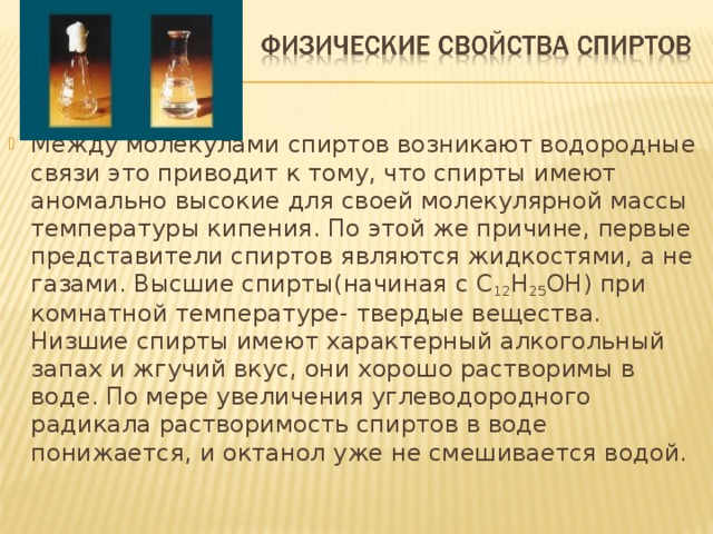 Между молекулами спиртов возникают водородные связи это приводит к тому, что спирты имеют аномально высокие для своей молекулярной массы температуры кипения. По этой же причине, первые представители спиртов являются жидкостями, а не газами. Высшие спирты(начиная с С 12 Н 25 ОН) при комнатной температуре- твердые вещества. Низшие спирты имеют характерный алкогольный запах и жгучий вкус, они хорошо растворимы в воде. По мере увеличения углеводородного радикала растворимость спиртов в воде понижается, и октанол уже не смешивается водой.
