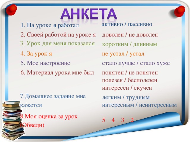 1. На уроке я работал активно / пассивно 2. Своей работой на уроке я доволен / не доволен 3. Урок для меня показался коротким / длинным 4. За урок я 5. Мое настроение не устал / устал стало лучше / стало хуже 6. Материал урока мне был понятен / не понятен полезен / бесполезен интересен / скучен 7.Домашнее задание мне кажется 8.Моя оценка за урок (Обведи) легким / трудным интересным / неинтересным 5 4 3 2